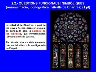 2.2.- QÜESTIONS FUNCIONALS I SIMBÒLIQUES
(ornamentació, iconogràfica i vitralls de Chartres) (1 pt)
La catedral de Chartres, a part de
les seves fletxes característiques,
és coneguda com la catedral de
les vidrieres, que immaterialitzen
l’atmosfera dins la basílica.
Els vitralls són un dels elements
que contribuïren a la configuració
de l’espai.
 