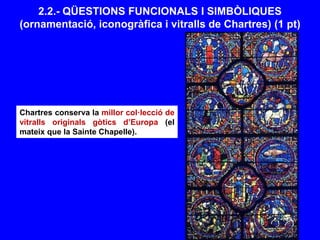 2.2.- QÜESTIONS FUNCIONALS I SIMBÒLIQUES
(ornamentació, iconogràfica i vitralls de Chartres) (1 pt)
Chartres conserva la millor col·lecció de
vitralls originals gòtics d’Europa (el
mateix que la Sainte Chapelle).
 