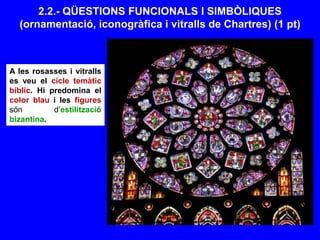 2.2.- QÜESTIONS FUNCIONALS I SIMBÒLIQUES
(ornamentació, iconogràfica i vitralls de Chartres) (1 pt)
A les rosasses i vitralls
es veu el cicle temàtic
bíblic. Hi predomina el
color blau i les figures
són d’estilització
bizantina.
 