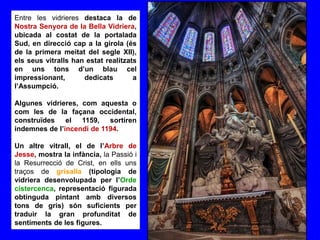 Entre les vidrieres destaca la de
Nostra Senyora de la Bella Vidriera,
ubicada al costat de la portalada
Sud, en direcció cap a la girola (és
de la primera meitat del segle XII),
els seus vitralls han estat realitzats
en uns tons d’un blau cel
impressionant, dedicats a
l’Assumpció.
Algunes vidrieres, com aquesta o
com les de la façana occidental,
construïdes el 1159, sortiren
indemnes de l’incendi de 1194.
Un altre vitrall, el de l’Arbre de
Jesse, mostra la infància, la Passió i
la Resurrecció de Crist, en ells uns
traços de grisalla (tipologia de
vidriera desenvolupada per l’Orde
cistercenca, representació figurada
obtinguda pintant amb diversos
tons de gris) són suficients per
traduir la gran profunditat de
sentiments de les figures.
 
