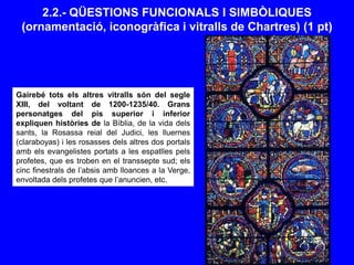 2.2.- QÜESTIONS FUNCIONALS I SIMBÒLIQUES
(ornamentació, iconogràfica i vitralls de Chartres) (1 pt)
Gairebé tots els altres vitralls són del segle
XIII, del voltant de 1200-1235/40. Grans
personatges del pis superior i inferior
expliquen històries de la Bíblia, de la vida dels
sants, la Rosassa reial del Judici, les lluernes
(claraboyas) i les rosasses dels altres dos portals
amb els evangelistes portats a les espatlles pels
profetes, que es troben en el transsepte sud; els
cinc finestrals de l’absis amb lloances a la Verge,
envoltada dels profetes que l’anuncien, etc.
 