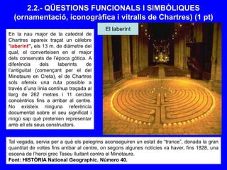 2.2.- QÜESTIONS FUNCIONALS I SIMBÒLIQUES
(ornamentació, iconogràfica i vitralls de Chartres) (1 pt)
En la nau major de la catedral de
Chartres apareix traçat un cèlebre
“laberint”, els 13 m. de diàmetre del
qual, el converteixen en el major
dels conservats de l’època gòtica. A
diferència dels laberints de
l’antiguitat (començant per el del
Minotaure en Creta), el de Chartres
sols ofereix una ruta possible a
través d’una línia contínua traçada al
llarg de 262 metres i 11 cercles
concèntrics fins a arribar al centre.
No existeix ninguna referència
documental sobre el seu significat i
ningú sap què pretenien representar
amb ell els seus constructors.
Tal vegada, servia per a què els pelegrins aconseguiren un estat de “trance”, donada la gran
quantitat de voltes fins arribar al centre, on segons algunes notícies va haver, fins 1828, una
escena de l’heroi grec Teseu lluitant contra el Minotaure.
Font: HISTÒRIA National Geographic. Número 40.
El laberint
 