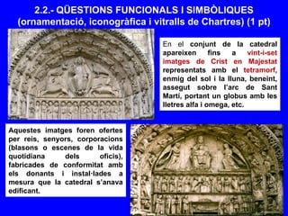 2.2.- QÜESTIONS FUNCIONALS I SIMBÒLIQUES
(ornamentació, iconogràfica i vitralls de Chartres) (1 pt)
En el conjunt de la catedral
apareixen fins a vint-i-set
imatges de Crist en Majestat
representats amb el tetramorf,
enmig del sol i la lluna, beneint,
assegut sobre l’arc de Sant
Martí, portant un globus amb les
lletres alfa i omega, etc.
Aquestes imatges foren ofertes
per reis, senyors, corporacions
(blasons o escenes de la vida
quotidiana dels oficis),
fabricades de conformitat amb
els donants i instal·lades a
mesura que la catedral s’anava
edificant.
 