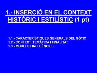 1.- INSERCIÓ EN EL CONTEXT
HISTÒRIC I ESTILÍSTIC (1 pt)
1.1.- CARACTERÍSTIQUES GENERALS DEL GÒTIC
1.2.- CONTEXT: TEMÀTICA I FINALITAT
1.3.- MODELS I INFLUÈNCIES
 