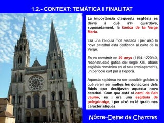 Nôtre–Dame de Chartres
1.2.- CONTEXT: TEMÀTICA I FINALITAT
La importància d’aquesta església es
devia a què s’hi guardava,
suposadament, la túnica de la Verge
Maria.
Era una relíquia molt visitada i per això la
nova catedral està dedicada al culte de la
Verge.
Es va construir en 29 anys (1194-1220/40,
reconstrucció gòtica del segle XIII, abans
església romànica en el seu emplaçament),
un període curt per a l’època.
Aquesta rapidesa va ser possible gràcies a
què varen ser moltes les donacions dels
fidels que desitjaven aquesta nova
catedral. Com que està al camí de San
Jaume, és i era una església de
pelegrinatge, i per això en té qualcunes
característiques.
 