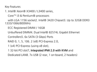 Key Features
1. Intel® Xeon® X3400 / L3400 series,
Core™ i3 & Pentium® processors
with LGA 1156 socket2. Intel® 3420 Chipset3. Up to 32GB DDR3
1333/1066/800MHz
ECC Registered DIMM / 16GB
Unbuffered DIMM4. Dual Intel® 82574L Gigabit Ethernet
Controllers5. 6x SATA (3 Gbps) Ports
RAID 0, 1, 5, 106. 2 (x8) PCI-Express 2.0,
1 (x4) PCI-Express (using x8 slot),
1 32-bit PCI slot7. Integrated IPMI 2.0 with KVM and
Dedicated LAN8. 7x USB (2 rear, 1 on-board, 2 headers)
 