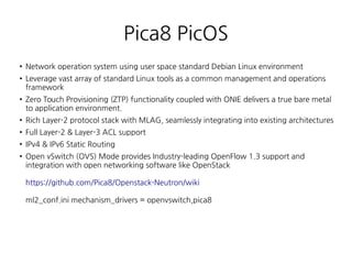 Pica8 PicOS
●
Network operation system using user space standard Debian Linux environment
● Leverage vast array of standard Linux tools as a common management and operations
framework
●
Zero Touch Provisioning (ZTP) functionality coupled with ONIE delivers a true bare metal
to application environment.
●
Rich Layer-2 protocol stack with MLAG, seamlessly integrating into existing architectures
●
Full Layer-2 & Layer-3 ACL support
●
IPv4 & IPv6 Static Routing
●
Open vSwitch (OVS) Mode provides Industry-leading OpenFlow 1.3 support and
integration with open networking software like OpenStack
https://github.com/Pica8/Openstack-Neutron/wiki
ml2_conf.ini mechanism_drivers = openvswitch,pica8
 