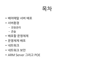 목차
● 베어메탈 서버 배포
● 서버환경
– 전원관리
– 콘솔
● 배포할 운영체제
● 운영체제 배포
● 네트워크
● 네트워크 보안
● ARM Server 그리고 POE
 