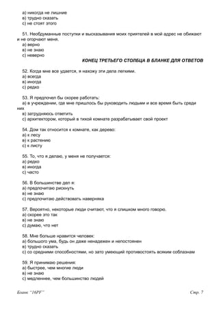 а) никогда не лишние
в) трудно сказать
с) не стоят этого
51. Необдуманные поступки и высказывания моих приятелей в мой адрес не обижают
и не огорчают меня.
а) верно
в) не знаю
с) неверно
КОНЕЦ ТРЕТЬЕГО СТОЛБЦА В БЛАНКЕ ДЛЯ ОТВЕТОВ
52. Когда мне все удается, я нахожу эти дела легкими.
а) всегда
в) иногда
с) редко
53. Я предпочел бы скорее работать:
а) в учреждении, где мне пришлось бы руководить людьми и все время быть среди
них
в) затрудняюсь ответить
с) архитектором, который в тихой комнате разрабатывает свой проект
54. Дом так относится к комнате, как дерево:
а) к лесу
в) к растению
с) к листу
55. То, что я делаю, у меня не получается:
а) редко
в) иногда
с) часто
56. В большинстве дел я:
а) предпочитаю рискнуть
в) не знаю
с) предпочитаю действовать наверняка
57. Вероятно, некоторые люди считают, что я слишком много говорю.
а) скорее это так
в) не знаю
с) думаю, что нет
58. Мне больше нравится человек:
а) большого ума, будь он даже ненадежен и непостоянен
в) трудно сказать
с) со средними способностями, но зато умеющий противостоять всяким соблазнам
59. Я принимаю решения:
а) быстрее, чем многие люди
в) не знаю
с) медленнее, чем большинство людей
Бланк “16PF” Стр. 7
 