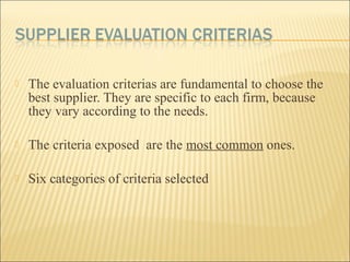  The evaluation criterias are fundamental to choose the
best supplier. They are specific to each firm, because
they vary according to the needs.
 The criteria exposed are the most common ones.
 Six categories of criteria selected
 