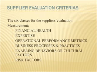 The six classes for the suppliers’evaluation
Measurement:
 FINANCIAL HEALTH
 EXPERTISE
 OPERATIONAL PERFORMANCE METRICS
 BUSINESS PROCESSES & PRACTICES
 ENABLING BEHAVIORS OR CULTURAL
FACTORS
 RISK FACTORS
 