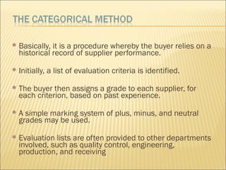  Basically, it is a procedure whereby the buyer relies on a
historical record of supplier performance.
 Initially, a list of evaluation criteria is identified.
 The buyer then assigns a grade to each supplier, for
each criterion, based on past experience.
 A simple marking system of plus, minus, and neutral
grades may be used.
 Evaluation lists are often provided to other departments
involved, such as quality control, engineering,
production, and receiving
 