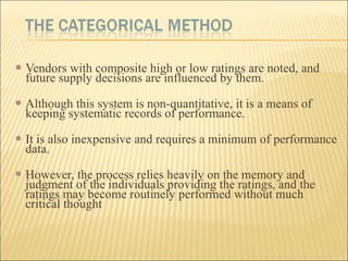  Vendors with composite high or low ratings are noted, and
future supply decisions are influenced by them.
 Although this system is non-quantitative, it is a means of
keeping systematic records of performance.
 It is also inexpensive and requires a minimum of performance
data.
 However, the process relies heavily on the memory and
judgment of the individuals providing the ratings, and the
ratings may become routinely performed without much
critical thought
 