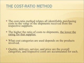  The cost-ratio method relates all identifiable purchasing
costs to the value of the shipments received from the
respective suppliers.
 The higher the ratio of costs to shipments, the lower the
rating for that supplier.
 What cost categories are used depends on the products
involved.
 Quality, delivery, service, and price are the overall
categories, and respective costs are accumulated for each.
 