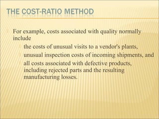  For example, costs associated with quality normally
include
 the costs of unusual visits to a vendor's plants,
 unusual inspection costs of incoming shipments, and
 all costs associated with defective products,
including rejected parts and the resulting
manufacturing losses.
 