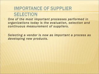  One of the most important processes performed in
organizations today is the evaluation, selection and
continuous measurement of suppliers.
 Selecting a vendor is now as important a process as
developing new products.
 