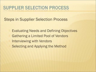 Steps in Supplier Selection Process
 Evaluating Needs and Defining Objectives
 Gathering a Limited Pool of Vendors
 Interviewing with Vendors
 Selecting and Applying the Method
 