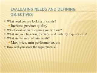  What need you are looking to satisfy?
Increase product quality
 Which evaluation categories you will use?
 What are your business, technical and usability requirements?
 What are the must requirements?
Max price, min performance, etc
 How will you score the requirements?
 