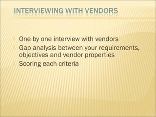  One by one interview with vendors
 Gap analysis between your requirements,
objectives and vendor properties
 Scoring each criteria
 