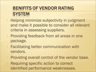  Helping minimize subjectivity in judgment
and make it possible to consider all relevant
criteria in assessing suppliers.
 Providing feedback from all areas in one
package.
 Facilitating better communication with
vendors.
 Providing overall control of the vendor base.
 Requiring specific action to correct
identified performance weaknesses.
 