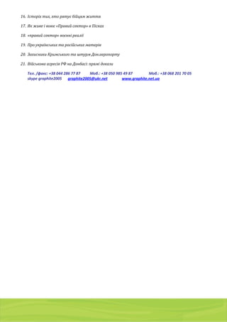 01103, Украина, г. Киев, a/я 54
тел./факс: (044) 2 8 6 7 7 8 7 , 8 ( 0 5 0 ) 9 8 5 4 9 8 7 , 8 ( 0 6 8 ) 2 0 1 7 0 0 5
g r a p h i t e 2 0 0 5 @ u k r . n e t
16. Історіх тих, хто рятує бійцям життя
17. Як живе і воює «Правий сектор» в Пісках
18. «правий сектор» воєнні реалії
19. Про українських та російських матерів
20. Захисники Кримського та штурм Дон.аеропорту
21. Військова агресія РФ на Донбасі: прямі докази
Тел. /факс: +38 044 286 77 87 Моб.: +38 050 985 49 87 Моб.: +38 068 201 70 05
skype graphite2005 graphite2005@ukr.net www.graphite.net.ua
 