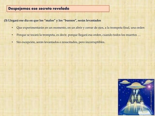 (3) Llegará ese día en que los “malos” y los “buenos”, serán levantados
• Que experimentarán en un momento, en un abrir y cerrar de ojos, a la trompeta final, una orden
• Porque se tocará la trompeta, es decir, porque llegará esa orden, cuando todos los muertos …
• Sin excepción, serán levantados o resucitados, pero incorruptibles.
Despejemos ese secreto revelado
 