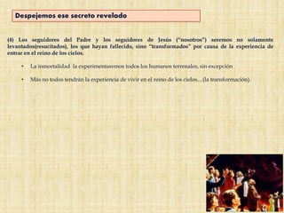 (4) Los seguidores del Padre y los seguidores de Jesús (“nosotros”) seremos no solamente
levantados(resucitados), los que hayan fallecido, sino “transformados” por causa de la experiencia de
entrar en el reino de los cielos.
• La inmortalidad la experimentaremos todos los humanos terrenales, sin excepción
• Más no todos tendrán la experiencia de vivir en el reino de los cielos…(la transformación).
Despejemos ese secreto revelado
 