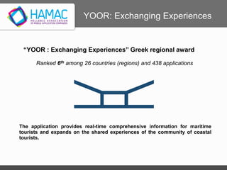 “YOOR : Exchanging Experiences” Greek regional award
Ranked 6th among 26 countries (regions) and 438 applications
www.yoor.eu
The application provides real-time comprehensive information for maritime
tourists and expands on the shared experiences of the community of coastal
tourists.
YOOR: Exchanging Experiences
 