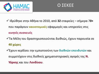  Ιδρύθηκε στην Αθήνα το 2010, από 32 εταιρείες – σήμερα 70+
που παράγουν καινοτομικές εφαρμογές και υπηρεσίες στις
κινητές συσκευές
Τα Μέλη του δραστηριοποιούνται διεθνώς, έχουν παρουσία σε
40 χώρες
Έχουν κερδίσει την εμπιστοσύνη των διεθνών επενδυτών και
συμμετέχουν στις διεθνείς χρηματιστηριακές αγορές της Ν.
Υόρκης και του Λονδίνου.
Ο ΣΕΚΕΕ
 