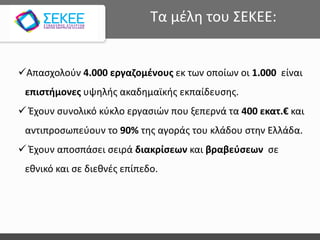 Απασχολούν 4.000 εργαζομένους εκ των οποίων οι 1.000 είναι
επιστήμονες υψηλής ακαδημαϊκής εκπαίδευσης.
 Έχουν συνολικό κύκλο εργασιών που ξεπερνά τα 400 εκατ.€ και
αντιπροσωπεύουν το 90% της αγοράς του κλάδου στην Ελλάδα.
 Έχουν αποσπάσει σειρά διακρίσεων και βραβεύσεων σε
εθνικό και σε διεθνές επίπεδο.
Τα μέλη του ΣΕΚΕΕ:
 