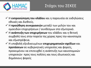 Στόχοι του ΣΕΚΕΕ
 Η εκπροσώπηση του κλάδου και η παρουσία σε εκδηλώσεις
εθνικές και διεθνείς.
 H προώθηση συνεργασιών μεταξύ των μελών του και
ομοειδών επιχειρήσεων / συνδέσμων στο εξωτερικό.
 H ανάπτυξη των επιχειρήσεων του κλάδου και η θετική
συμβολή τους στην πορεία της χώρας προς την καινοτομία
και εξωστρέφεια.
 H υποβολή εξειδικευμένων επιχειρηματικών σχεδίων και
προτάσεων σε κυβερνητικές υπηρεσίες και φορείς,
προκειμένου να επιτευχθεί η ανάπτυξη των καινοτομικών
υπηρεσιών προς τους πολίτες και τους ιδιωτικούς και
δημόσιους φορείς
 