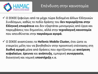 Επένδυση στην καινοτομία
 O ΣΕΚΕΕ ξεφεύγει από τα μέχρι τώρα δεδομένα άλλων Ελληνικών
Συνδέσμων, καθώς το πεδίο δράσης του δεν περιορίζεται στην
Ελληνική επικράτεια και δεν εξαρτάται μονομερώς από έργα και
παρεμβάσεις του δημοσίου, αλλά στην τεχνολογική καινοτομία
που απευθύνεται στην παγκόσμια αγορά.
 O ΣΕΚΕΕ αναπτύσσει το Hellenic Mobile Cluster, έτσι ώστε οι
εταιρείες μέλη του να βοηθηθούν στην προοπτική επέκτασης στη
διεθνή αγορά μέσα από δράσεις που σχετίζονται με ανεύρεση
κεφαλαίων, έρευνα και ανάπτυξη, εμπορική συνεργασία,
διοικητική και νομική υποστήριξη κ.α.
 