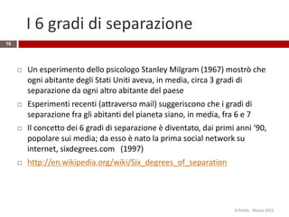 I 6 gradi di separazione
16
 Un esperimento dello psicologo Stanley Milgram (1967) mostrò che
ogni abitante degli Stati Uniti aveva, in media, circa 3 gradi di
separazione da ogni altro abitante del paese
 Esperimenti recenti (attraverso mail) suggeriscono che i gradi di
separazione fra gli abitanti del pianeta siano, in media, fra 6 e 7
 Il concetto dei 6 gradi di separazione è diventato, dai primi anni ‘90,
popolare sui media; da esso è nato la prima social network su
internet, sixdegrees.com (1997)
 http://en.wikipedia.org/wiki/Six_degrees_of_separation
R.Polillo - Marzo 2015
 