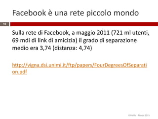 Facebook è una rete piccolo mondo
Sulla rete di Facebook, a maggio 2011 (721 ml utenti,
69 mdi di link di amicizia) il grado di separazione
medio era 3,74 (distanza: 4,74)
http://vigna.dsi.unimi.it/ftp/papers/FourDegreesOfSeparati
on.pdf
R.Polillo - Marzo 2015
19
 