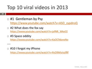 Top 10 viral videos in 2013
 #1 Gentleman by Psy
https://www.youtube.com/watch?v=ASO_zypdnsQ
 #2 What does the fox say
https://www.youtube.com/watch?v=jofNR_WkoCE
 #3 Space oddity
https://www.youtube.com/watch?v=KaOC9danxNo
----
 #10 I forgot my iPhone
https://www.youtube.com/watch?v=RsO9MIaIazM
R.Polillo - Marzo 2015
28
 