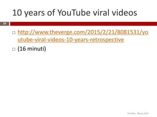 10 years of YouTube viral videos
 http://www.theverge.com/2015/2/21/8081531/yo
utube-viral-videos-10-years-retrospective
 (16 minuti)
R.Polillo - Marzo 2015
29
 