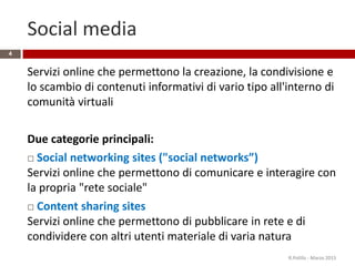 Social media
Servizi online che permettono la creazione, la condivisione e
lo scambio di contenuti informativi di vario tipo all'interno di
comunità virtuali
Due categorie principali:
 Social networking sites ("social networks”)
Servizi online che permettono di comunicare e interagire con
la propria "rete sociale"
 Content sharing sites
Servizi online che permettono di pubblicare in rete e di
condividere con altri utenti materiale di varia natura
R.Polillo - Marzo 2015
4
 