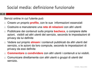 Social media: definizione funzionale
Servizi online in cui l'utente può:
 Creare un proprio profilo, con le sue informazioni essenziali
 Costruire e manutenere una rete di relazioni con altri utenti
 Pubblicare dei contenuti sulla propria bacheca, o compiere delle
azioni, visibili ad altri utenti del servizio, secondo le impostazioni di
privacy da lui definite
 Vedere sul proprio stream i contenuti pubblicati da altri utenti del
servizio, o le azioni da loro compiute, secondo le impostazioni di
privacy da essi definite
 Commentare o condividere con altri utenti i contenuti a lui visibili.
 Comunicare direttamente con altri utenti o gruppi di utenti del
servizio.
R.Polillo - Marzo 2015
6
 