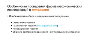 Особенности проведения фармакоэкономических
исследований в онкологии
• Особенности выбора альтернатив в исследовании
 Схемы химиотерапии
 Паллиативная терапия (best supportive care)
 Инновационная терапия
 Широкие возможности сравнения – оптимизация линий терапии
 