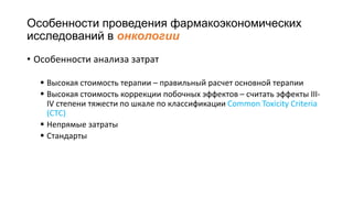 Особенности проведения фармакоэкономических
исследований в онкологии
• Особенности анализа затрат
 Высокая стоимость терапии – правильный расчет основной терапии
 Высокая стоимость коррекции побочных эффектов – считать эффекты III-
IV степени тяжести по шкале по классификации Common Toxicity Criteria
(CTC)
 Непрямые затраты
 Стандарты
 