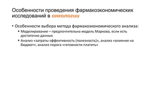 Особенности проведения фармакоэкономических
исследований в онкологии
• Особенности выбора метода фармакоэкономического анализа:
 Моделирование – предпочтительна модель Маркова, если есть
достаточно данных
 Анализ «затраты-эффективность (полезность)», анализ «влияния на
бюджет», анализ порога «готовности платить»
 