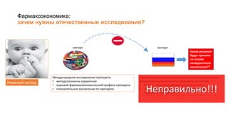 Фармакоэкономика:
зачем нужны отечественные исследования?
Наивный взгляд
Международное исследование препарата:
• методологически корректное
• хороший фармакоэкономический профиль препарата
• положительное заключение по препарату
импорт экспорт
Экстраполяция полученных результатов международного
фармакоэкономического исследования на Россию
• Готовое фармакоэкономическое заключение
• Экономия ресурсов (нет необходимости проводить
локальное исследование)Правильно!?
Какие решения
будут приняты
на основе
некорректного
заключения??
Неправильно!!!
 