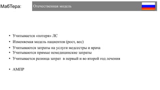 • Учитывается «потеря» ЛС
• Изменяемая модель пациентов (рост, вес)
• Учитываются затраты на услуги медсестры и врача
• Учитываются прямые немедицинские затраты
• Учитывается разница затрат в первый и во второй год лечения
• АМПР
МабТера: Отечественная модель
 