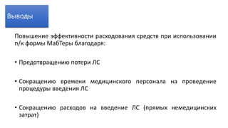 Повышение эффективности расходования средств при использовании
п/к формы МабТеры благодаря:
• Предотвращению потери ЛС
• Сокращению времени медицинского персонала на проведение
процедуры введения ЛС
• Сокращению расходов на введение ЛС (прямых немедицинских
затрат)
Выводы
 