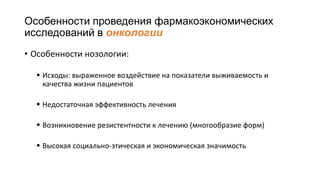 Особенности проведения фармакоэкономических
исследований в онкологии
• Особенности нозологии:
 Исходы: выраженное воздействие на показатели выживаемость и
качества жизни пациентов
 Недостаточная эффективность лечения
 Возникновение резистентности к лечению (многообразие форм)
 Высокая социально-этическая и экономическая значимость
 