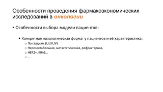 Особенности проведения фармакоэкономических
исследований в онкологии
• Особенности выбора модели пациентов:
 Конкретная нозологическая форма у пациентов и её характеристика:
o По стадиям (I,II,III,IV)
o Нерезектабельная, метастатическая, рефрактерная,
o HER2+, KRAS…
o …
 