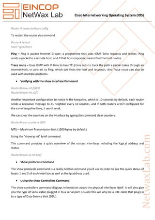 Cisco Internetworking Operating System (IOS)
Router # erase startup-config
To restart the router via command
Router# reload
Save? (yes/no) n
Ping – Ping is packet Internet Groper, a programme that uses ICMP Echo requests and replies. Ping
sends a packet to a remote host, and if that host responds, means that the host is alive.
Trace route – Uses ICMP with IP time to live (TTL) time outs to track the path a packet takes through an
internetwork, in contrast to Ping, which just finds the host and responds. And Trace route can also be
used with multiple protocols.
 Verifying with the show interface Command
Router#show int fa0/0
Router#show int s0/0
Another important configuration to notice is the keepalive, which is 10 seconds by default, each router
sends a keepalive message to its neighbor every 10 seconds, and if both routers aren’t configured for
the same keepalive time, it won’t work.
We can clear the counters on the interface by typing the command clear counters.
Router#clear counters s0/0
MTU – Maximum Transmission Unit (1500 bytes by default)
Using the “show ip int” brief command.
This command provides a quick overview of the routers interfaces including the logical address and
status.
Router#show ip int brief
 Show protocols command
The show protocols command is a really helpful command you’d use in order to see the quick status of
layers 1 and 2 of each interface as well as the ip address used.
 Using the show Controllers Command
The show controllers command displays information about the physical interfaces itself. It will also give
you the type of serial cable plugged in to a serial port. Usually this will only be a DTE cable that plugs in
to a type of Data Service Unit (DSU).
 