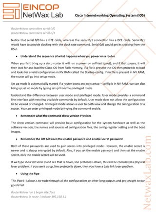Cisco Internetworking Operating System (IOS)
Router#show controllers serial 0/0
Router#show controllers serial 0/1
Notice that serial 0/0 has a DTE cable, whereas the serial 0/1 connection has a DCE cable. Serial 0/1
would have to provide clocking with the clock rate command. Serial 0/0 would get its clocking from the
DSU.
 Understand the sequence of what happens when you power on a router
When you first bring up a cisco router it will run a power on self-test (post), and if that passes, it will
then look for and load the Cisco IOS from flash memory, if a file is present the IOS then proceeds to load
and looks for a valid configuration in NV RAM called the Startup-config. If no file is present in NV RAM,
the router will go into setup mode.
Set up mode is automatically started if a router boots and no startup – config is in NV RAM. We can also
bring up set up mode by typing setup from the privileged mode.
Understand the difference between user mode and privileged mode. User mode provides a command
line interface with very few available commands by default. User mode does not allow the configuration
to be viewed or changed. Privileged mode allows a user to both view and change the configuration of a
router. You can enter privileged mode by typing the command enable.
 Remember what the command show version Provides
The show version command will provide basic configuration for the system hardware as well as the
software version, the names and sources of configuration files, the config-register setting and the boot
images.
 Remember the diff between the enable password and enable secret password
Both of these passwords are used to gain access into privileged mode. However, the enable secret is
newer and is always encrypted by default. Also, if you set the enable password and then set the enable
secret, only the enable secret will be used.
If we type show int serial 0 and see that is down, line protocol is down, this will be considered a physical
layer problem. If you see it as up, line protocol is down, then you have a data link layer problem.
 Using the Pipe
This Pipe (|) allows s to wade through all the configurations or other long outputs and get straight to our
goods fast.
Router#show run | begin interface
Router#show Ip route | include 192.168.1.1
 