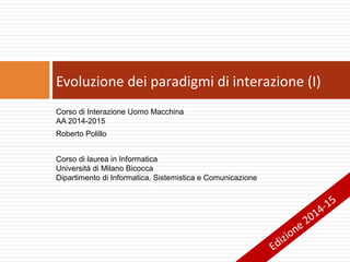 Corso di Interazione Uomo Macchina
AA 2014-2015
Roberto Polillo
Corso di laurea in Informatica
Università di Milano Bicocca
Dipartimento di Informatica, Sistemistica e Comunicazione
Evoluzione dei paradigmi di interazione (I)
Edizione 2014-15
 