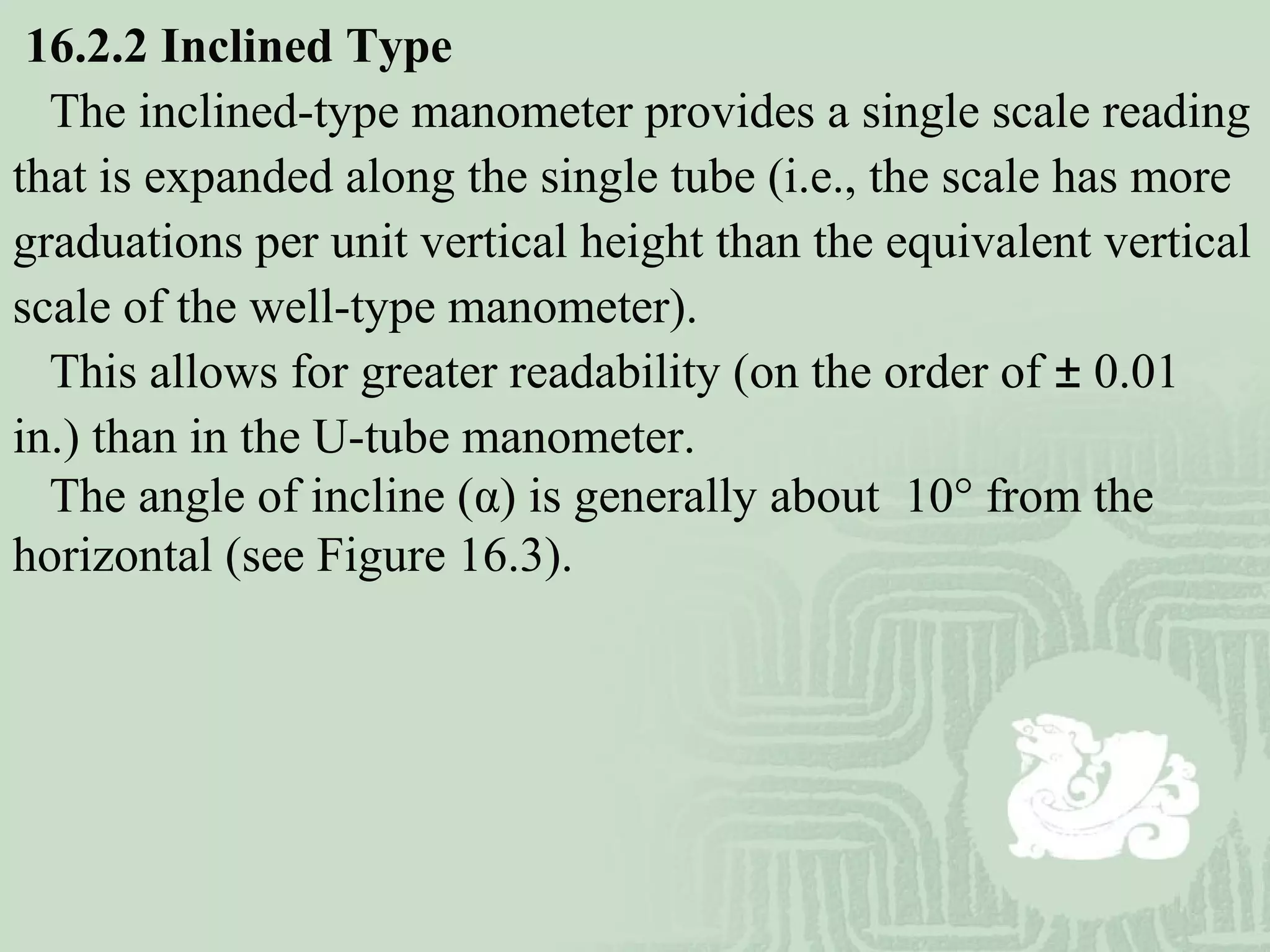 16.2.2 Inclined Type
The inclined-type manometer provides a single scale reading
that is expanded along the single tube (i.e., the scale has more
graduations per unit vertical height than the equivalent vertical
scale of the well-type manometer).
This allows for greater readability (on the order of ± 0.01
in.) than in the U-tube manometer.
The angle of incline (α) is generally about 10° from the
horizontal (see Figure 16.3).
 